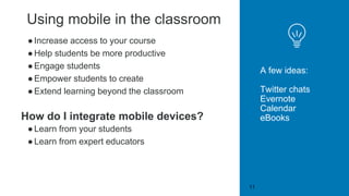 Using mobile in the classroom
●Increase access to your course
●Help students be more productive
●Engage students
●Empower students to create
●Extend learning beyond the classroom
How do I integrate mobile devices?
●Learn from your students
●Learn from expert educators
A few ideas:
Twitter chats
Evernote
Calendar
eBooks
11
 