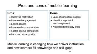 Pros and cons of mobile learning
Pros
●Improved motivation
●Increased engagement
●Easier access
●Increased communication
●Faster course completion
●Improved work quality
Cons
● Lack of consistent access
● Need for support &
encouragement
● Need digital literacy skills
16
Mobile learning is changing how we deliver instruction
and how learners fill knowledge and skill gaps
 