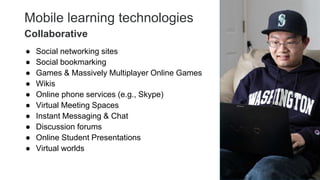 Mobile learning technologies
● Social networking sites
● Social bookmarking
● Games & Massively Multiplayer Online Games
● Wikis
● Online phone services (e.g., Skype)
● Virtual Meeting Spaces
● Instant Messaging & Chat
● Discussion forums
● Online Student Presentations
● Virtual worlds
23
Collaborative
 