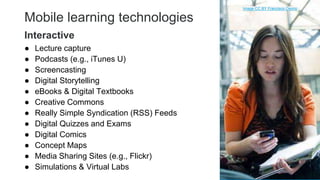 Mobile learning technologies
● Lecture capture
● Podcasts (e.g., iTunes U)
● Screencasting
● Digital Storytelling
● eBooks & Digital Textbooks
● Creative Commons
● Really Simple Syndication (RSS) Feeds
● Digital Quizzes and Exams
● Digital Comics
● Concept Maps
● Media Sharing Sites (e.g., Flickr)
● Simulations & Virtual Labs 24
Interactive
Image CC BY Francisco Osorio
 