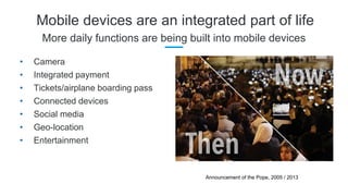 Mobile devices are an integrated part of life
More daily functions are being built into mobile devices
• Camera
• Integrated payment
• Tickets/airplane boarding pass
• Connected devices
• Social media
• Geo-location
• Entertainment
Announcement of the Pope, 2005 / 2013
 