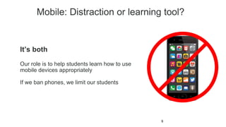 Mobile: Distraction or learning tool?
9
It’s both
Our role is to help students learn how to use
mobile devices appropriately
If we ban phones, we limit our students
 