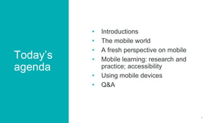 Today’s
agenda
• Introductions
• The mobile world
• A fresh perspective on mobile
• Mobile learning: research and
practice...