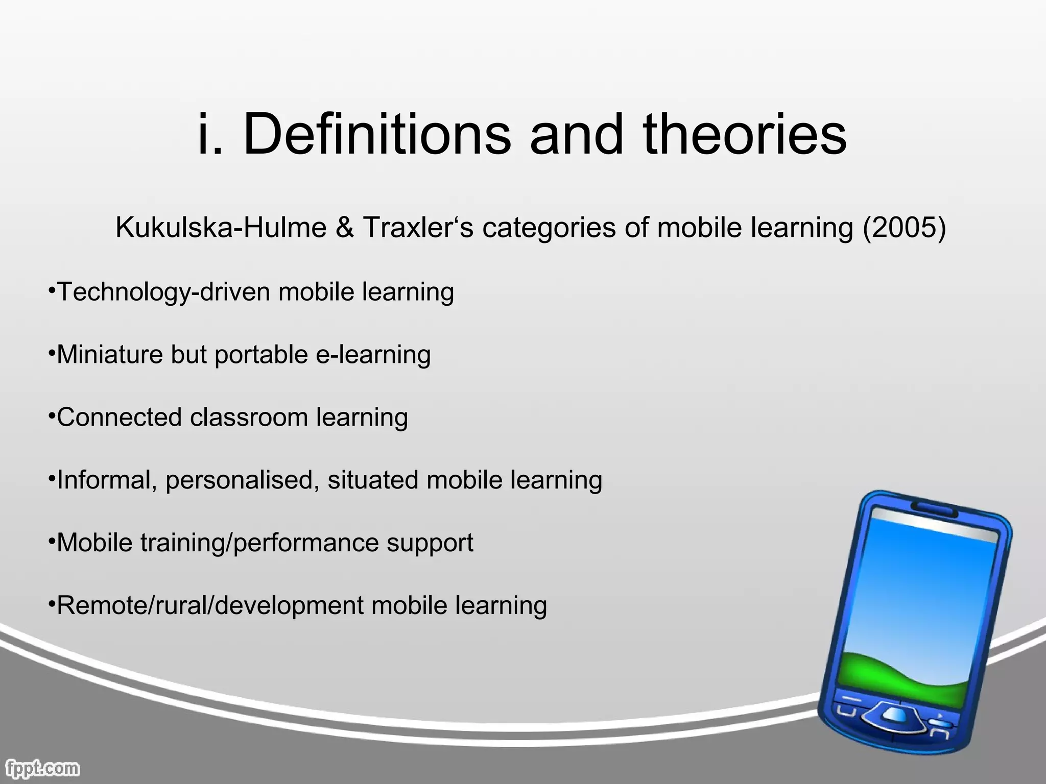 i. Definitions and theories
      Kukulska-Hulme & Traxler‘s categories of mobile learning (2005)

•Technology-driven mobile learning

•Miniature but portable e-learning

•Connected classroom learning

•Informal, personalised, situated mobile learning

•Mobile training/performance support

•Remote/rural/development mobile learning
 