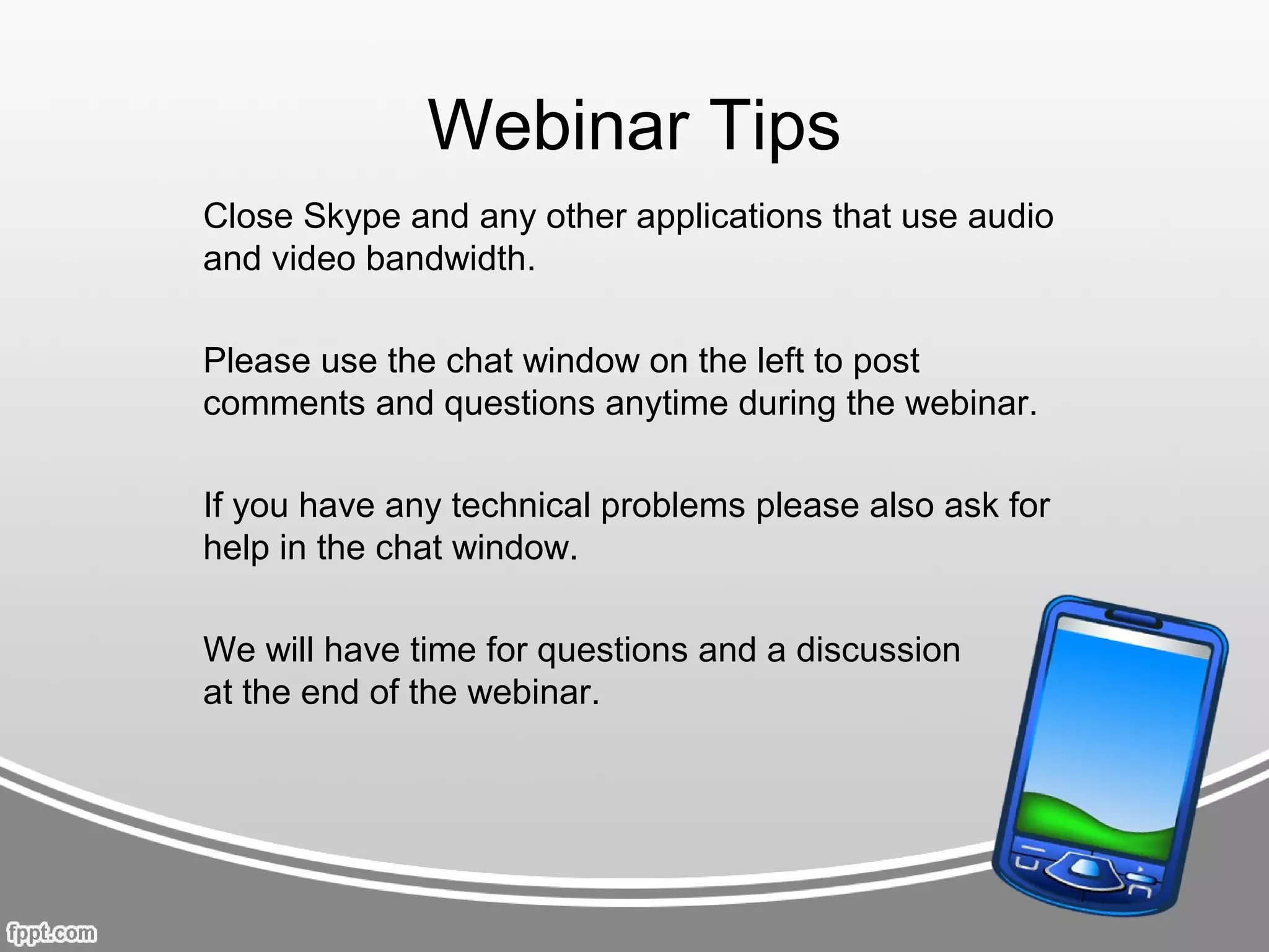 Webinar Tips
Close Skype and any other applications that use audio
and video bandwidth.

Please use the chat window on the left to post
comments and questions anytime during the webinar.

If you have any technical problems please also ask for
help in the chat window.

We will have time for questions and a discussion
at the end of the webinar.
 