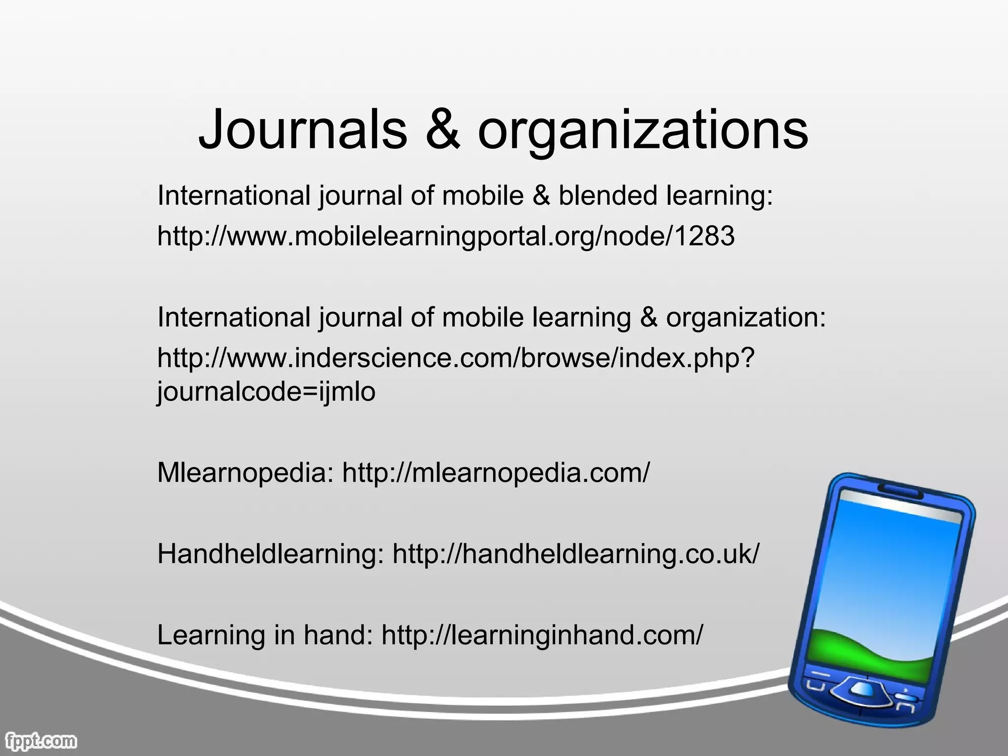 Journals & organizations
International journal of mobile & blended learning:
http://www.mobilelearningportal.org/node/1283

International journal of mobile learning & organization:
http://www.inderscience.com/browse/index.php?
journalcode=ijmlo

Mlearnopedia: http://mlearnopedia.com/

Handheldlearning: http://handheldlearning.co.uk/

Learning in hand: http://learninginhand.com/
 