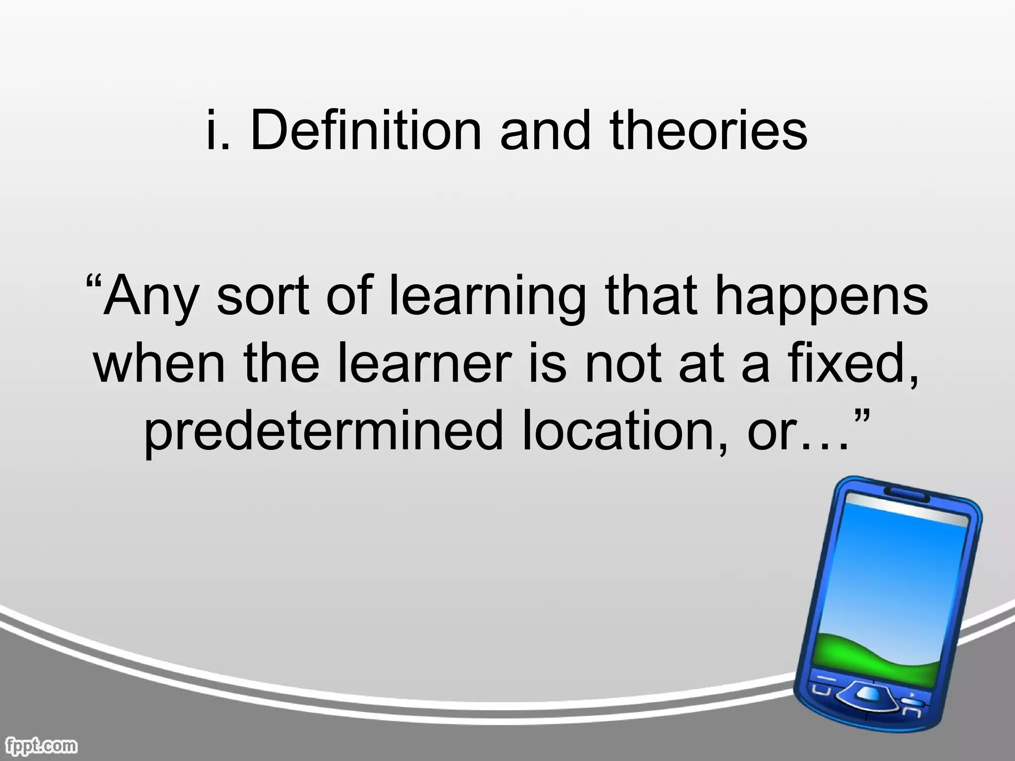 i. Definition and theories

“Any sort of learning that happens
when the learner is not at a fixed,
  predetermined location, or…”
 