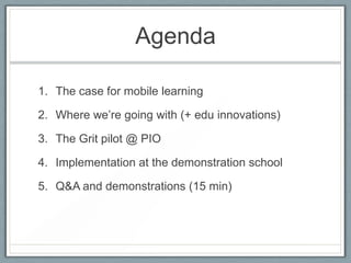 Agenda

1. The case for mobile learning

2. Where we‟re going with (+ edu innovations)

3. The Grit pilot @ PIO

4. Implem...