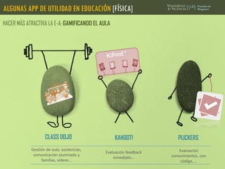 ALGUNAS APP DE UTILIDAD EN EDUCACIÓN [FÍSICA]
HACER MÁS ATRACTIVA LA E-A: GAMIFICANDO EL AULA
CLASS DOJO
Gestión de aula: asistencias,
comunicación alumnado y
familias, vídeos…
KAHOOT! PLICKERS
Evaluación
conocimientos, con
código, …
Evaluación feedback
inmediato…
 