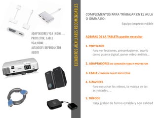 ELEMENTOSAUXILIARESRECOMENDABLES
COMPLEMENTOS PARA TRABAJAR EN EL AULA
O GIMNASIO:
Equipo imprescindible
ADEMAS DE LA TABLETA puedes necesitar
1. PROYECTOR
Para ver lecciones, presentaciones, usarlo
como pizarra digital, poner vídeo-análisis…
2. ADAPTADORES DE CONEXIÓN TABLET-PROYECTOR
3. CABLE CONEXIÓN TABLET-PROYECTOR
4. ALTAVOCES
Para escuchar los vídeos, la música de las
actividades, …
5. TRÍPODE
Para grabar de forma estable y con calidad
ADAPTADORES VGA /HDMI…
PROYECTOR, CABLE
VGA/HDMI…
ALTAVOCES-REPRODUCTOR
AUDIO
 