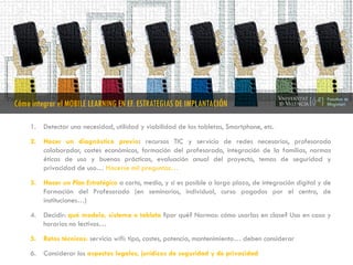1. Detectar una necesidad, utilidad y viabilidad de las tabletas, Smartphone, etc.
2. Hacer un diagnóstico previo: recursos TIC y servicio de redes necesarios, profesorado
colaborador, costes económicos, formación del profesorado, integración de la familias, normas
éticas de uso y buenas prácticas, evaluación anual del proyecto, temas de seguridad y
privacidad de uso… Hacerse mil preguntas…
3. Hacer un Plan Estratégico a corto, medio, y si es posible a largo plazo, de integración digital y de
Formación del Profesorado (en seminarios, individual, curso pagados por el centro, de
instituciones…)
4. Decidir: qué modelo, sistema o tableta ?por qué? Normas: cómo usarlas en clase? Uso en casa y
horarios no lectivos…
5. Retos técnicos: servicio wifi: tipo, costes, potencia, mantenimiento… deben considerar
6. Considerar los aspectos legales, jurídicos de seguridad y de privacidad
Cómo integrar el MOBILE LEARNING EN EF. ESTRATEGIAS DE IMPLANTACIÓN
 