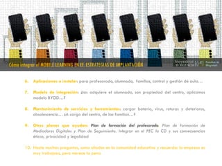 6. Aplicaciones a instalar: para profesorado, alumnado, familias, control y gestión de aula…
7. Modelo de integración: ¿las adquiere el alumnado, son propiedad del centro, aplicamos
modelo BYOD…?
8. Mantenimiento de servicios y herramientas: cargar batería, virus, roturas y deterioros,
obsolescencia… ¿A cargo del centro, de las familias…?
9. Otros planes que ayudan: Plan de formación del profesorado, Plan de formación de
Mediadores Digitales y Plan de Seguimiento. Integrar en el PEC la CD y sus consecuencias
éticas, privacidad y legalidad
10. Hazte muchas preguntas, suma aliados en la comunidad educativa y recuerda: la empresa es
muy trabajosa, pero merece la pena
Cómo integrar el MOBILE LEARNING EN EF. ESTRATEGIAS DE IMPLANTACIÓN
 