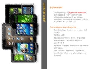 ¿QUÉESUNATABLET?
DEFINICIÓN
Dispositivo digital [especie de ordenador]
con capacidad de procesamiento de
información y navegación en Internet
similares o ligeramente inferiores a la de un
PC portátil del tipo netbook
Sus principales características son:
Batería de larga duración (en el orden de 8
horas),
Pantalla táctil
Bajo peso (alrededor de los 500 gramos)
tamaño (hasta 10”) lo que mejora la
portabilidad
Permiten acceder a conectividad a través de
wifi y/o 3g.
Con sistemas operativos específicos,
asimilables a los smartphones (Iphone,
Android)
 