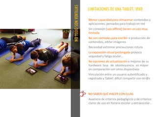 NOTODOSONVENTAJAS
Menor capacidad para almacenar contenidos y
aplicaciones; pensadas para trabajo en red
Sin conexión [uso offline] tienen un uso muy
limitada
No son cómodas para escribir o producción de
contenidos, editar imágenes
Necesidad extremar precauciones rotura
La exposición visual prolongada provoca
sequedad y fatiga ocular…
No opciones de actualización o mejoras de su
hardware: tasa de obsolescencia es mayor
en comparación con otros dispositivos
Vinculación entre un usuario autentificado y
registrado y Tablet: difícil compartir con otr@s
NO SABER QUÉ HACER CON ELLAS
Ausencia de criterios pedagógicos y de criterios
claros de uso en horario escolar y extraescolar…
LIMITACIONES DE UNA TABLET/ IPAD
 