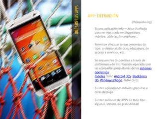 QUÉSONLASAPPS
APP: DEFINICIÓN
[Wikipedia.org]
Es una aplicación informática diseñada
para ser ejecutada en dispositivos
móviles: tabletas, Smartphone…
Permiten efectuar tareas concretas de
tipo: profesional, de ocio, educativas, de
acceso a servicios, etc.
Se encuentran disponibles a través de
plataformas de distribución, operadas por
las compañías propietarias de los sistemas
operativos
móviles como Android, iOS, BlackBerry
OS, Windows Phone, entre otros
Existen aplicaciones móviles gratuitas u
otras de pago
Existen millones de APPs de todo tipo…
algunas, incluso, de gran utilidad
 