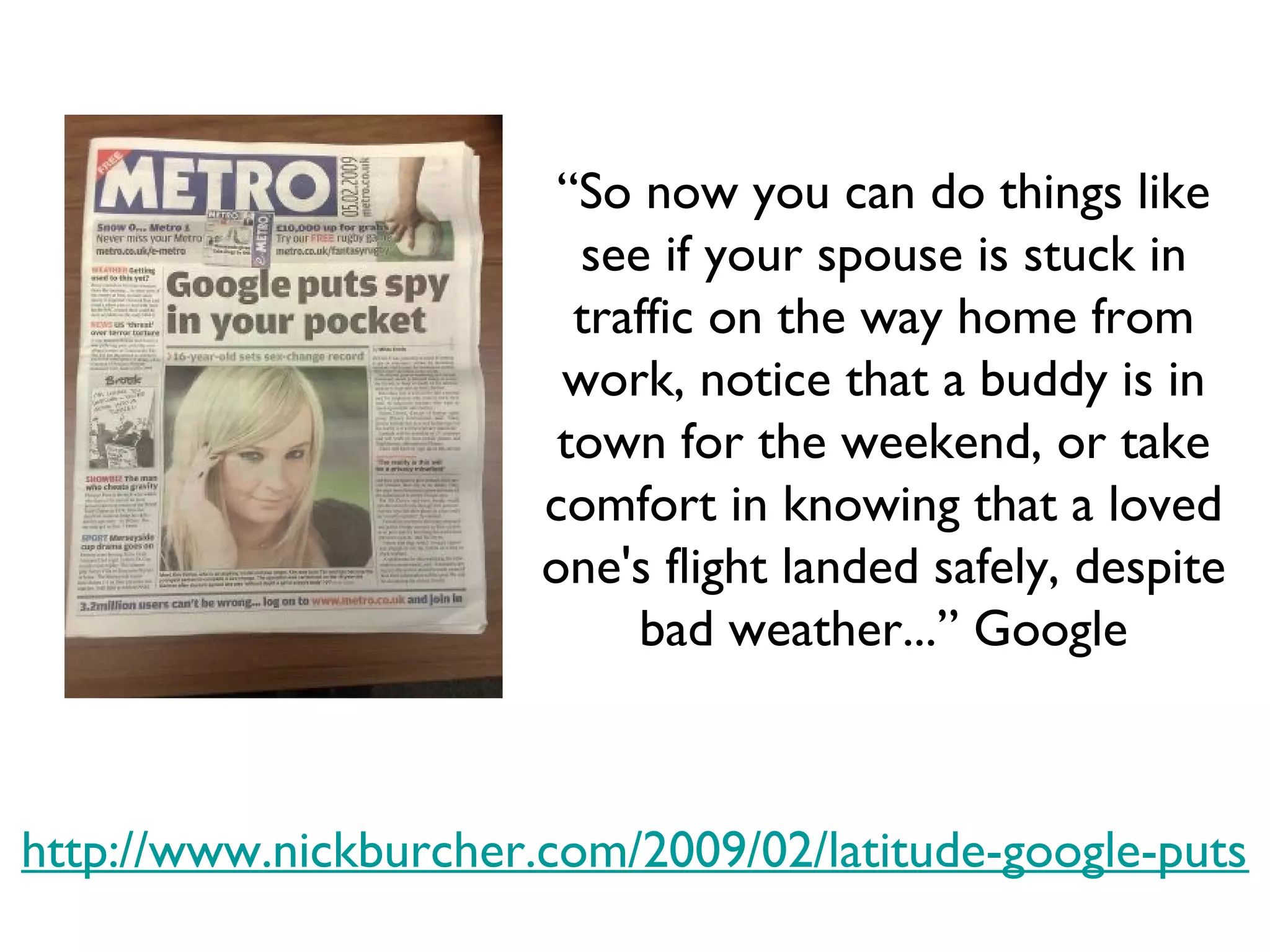 http://www.nickburcher.com/2009/02/latitude-google-puts-spy-in-your-pocket.html “ So now you can do things like see if your spouse is stuck in traffic on the way home from work, notice that a buddy is in town for the weekend, or take comfort in knowing that a loved one's flight landed safely, despite bad weather...” Google 