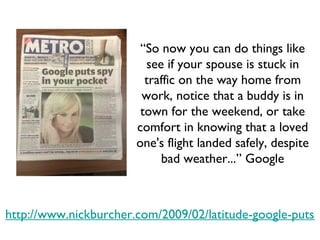 http://www.nickburcher.com/2009/02/latitude-google-puts-spy-in-your-pocket.html “ So now you can do things like see if your spouse is stuck in traffic on the way home from work, notice that a buddy is in town for the weekend, or take comfort in knowing that a loved one's flight landed safely, despite bad weather...” Google 