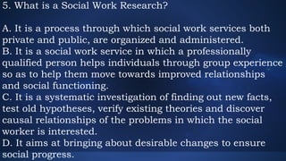 5. What is a Social Work Research?
A. It is a process through which social work services both
private and public, are organized and administered.
B. It is a social work service in which a professionally
qualified person helps individuals through group experience
so as to help them move towards improved relationships
and social functioning.
C. It is a systematic investigation of finding out new facts,
test old hypotheses, verify existing theories and discover
causal relationships of the problems in which the social
worker is interested.
D. It aims at bringing about desirable changes to ensure
social progress.
 
