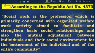 According to the Republic Act No. 4373
“Social work is the profession which is
primarily concerned with organized welfare
work activity aimed to facilitate and
strengthen basic social relationships and
also the mutual adjustment between
individuals and their social environment for
the betterment of the individual and of the
entire community”.
 