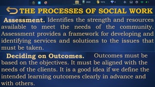 THE PROCESSES OF SOCIAL WORK
Identifies the strength and resources
available to meet the needs of the community.
Assessment provides a framework for developing and
identifying services and solutions to the issues that
must be taken.
Outcomes must be
based on the objectives. It must be aligned with the
needs of the clients. It is a good idea if we define the
intended learning outcomes clearly in advance and
with others.
Assessment.
Deciding on Outcomes.
 