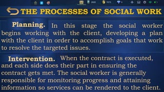 THE PROCESSES OF SOCIAL WORK
In this stage the social worker
begins working with the client, developing a plan
with the client in order to accomplish goals that work
to resolve the targeted issues.
When the contract is executed,
and each side does their part in ensuring the
contract gets met. The social worker is generally
responsible for monitoring progress and attaining
information so services can be rendered to the client.
Planning.
Intervention.
 