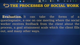 THE PROCESSES OF SOCIAL WORK
It can take the forms of a
questionnaire, a one on one meeting where the social
worker receives feedback from the client about the
process, a goal attainment scale which the client fills
out, and many other ways.
Evaluation.
.
 