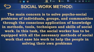 SOCIAL WORK METHOD:
The main concern is to solve psycho-social
problems of individuals, groups, and communities
through the conscious application of knowledge
in methods, tools, techniques and skills of social
work. In this task, the social worker has to be
equipped with all the necessary methods of social
work that ease his work to help the people in
solving their own problems
 