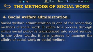 THE METHODS OF SOCIAL WORK
Social welfare administration is one of the secondary
methods of social work. It refers to a process through
which social policy is transformed into social service.
In the other words, it is a process to manage the
affairs of social work or social welfare.
4. Social welfare administration.
 