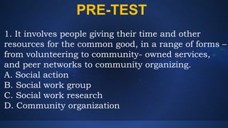 PRE-TEST
1. It involves people giving their time and other
resources for the common good, in a range of forms –
from volunteering to community- owned services,
and peer networks to community organizing.
A. Social action
B. Social work group
C. Social work research
D. Community organization
 