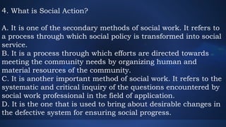 4. What is Social Action?
A. It is one of the secondary methods of social work. It refers to
a process through which social policy is transformed into social
service.
B. It is a process through which efforts are directed towards
meeting the community needs by organizing human and
material resources of the community.
C. It is another important method of social work. It refers to the
systematic and critical inquiry of the questions encountered by
social work professional in the field of application.
D. It is the one that is used to bring about desirable changes in
the defective system for ensuring social progress.
 