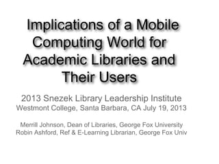 Implications of a Mobile
Computing World for
Academic Libraries and
Their Users
2013 Snezek Library Leadership Institute
Westmont College, Santa Barbara, CA July 19, 2013
Merrill Johnson, Dean of Libraries, George Fox University
Robin Ashford, Ref & E-Learning Librarian, George Fox Univ
 