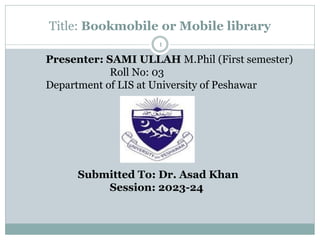Title: Bookmobile or Mobile library
Presenter: SAMI ULLAH M.Phil (First semester)
Roll No: 03
Department of LIS at University of Peshawar
Submitted To: Dr. Asad Khan
Session: 2023-24
1
 