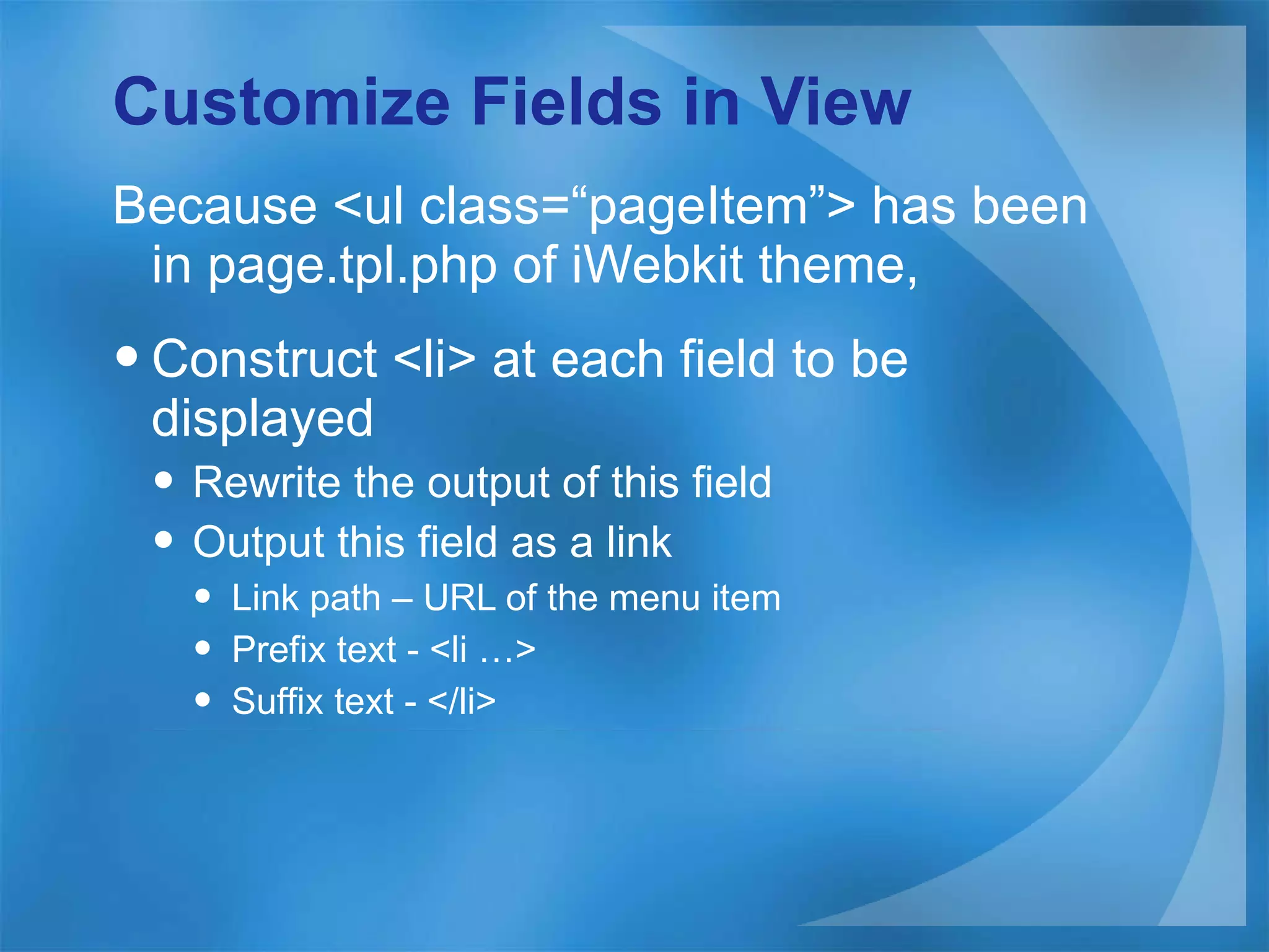 Customize Fields in View Because <ul class=“ pageItem ” > has been in page.tpl.php of iWebkit theme, Construct <li> at each field to be displayed Rewrite the output of this field Output this field as a link Link path – URL of the menu item Prefix text - <li …> Suffix text - </li> 