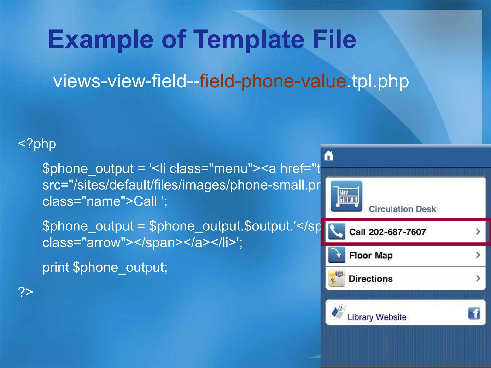 Example of Template File views-view-field-- field-phone-value .tpl.php <?php  $phone_output = '<li class=&quot;menu&quot;><a href=&quot;tel:'.$output.'&quot;><img src=&quot;/sites/default/files/images/phone-small.png&quot; /><span class=&quot;name&quot;>Call ‘; $phone_output = $phone_output.$output.'</span><span class=&quot;arrow&quot;></span></a></li>'; print $phone_output;  ?> 