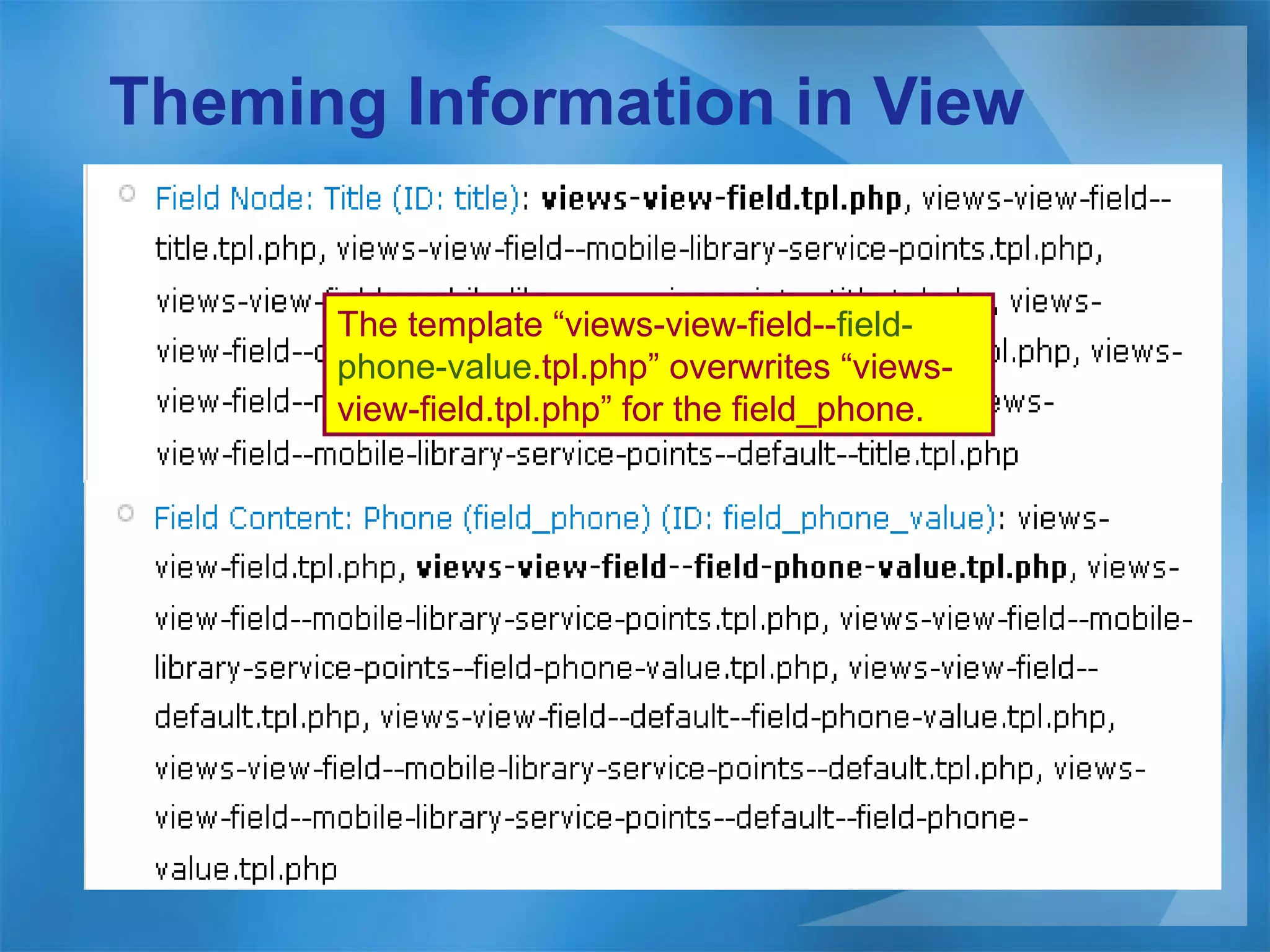 Theming Information in View The template “views-view-field-- field-phone-value .tpl.php” overwrites “views-view-field.tpl.php” for the field_phone. 