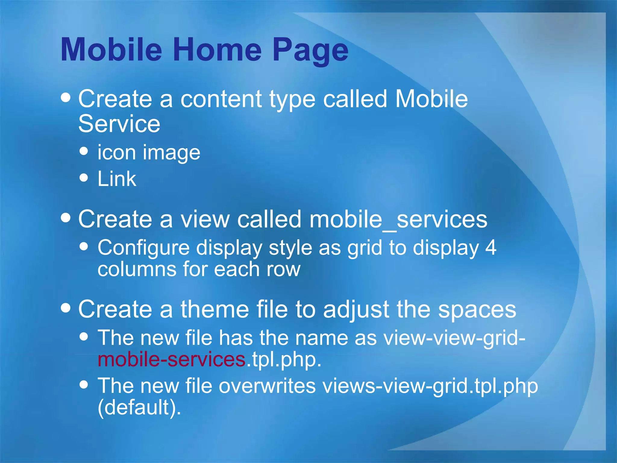 Mobile Home Page Create a content type called Mobile Service icon image Link Create a view called mobile_services Configure display style as grid to display 4 columns for each row Create a theme file to adjust the spaces The new file has the name as view-view-grid- mobile-services .tpl.php. The new file overwrites views-view-grid.tpl.php (default). 