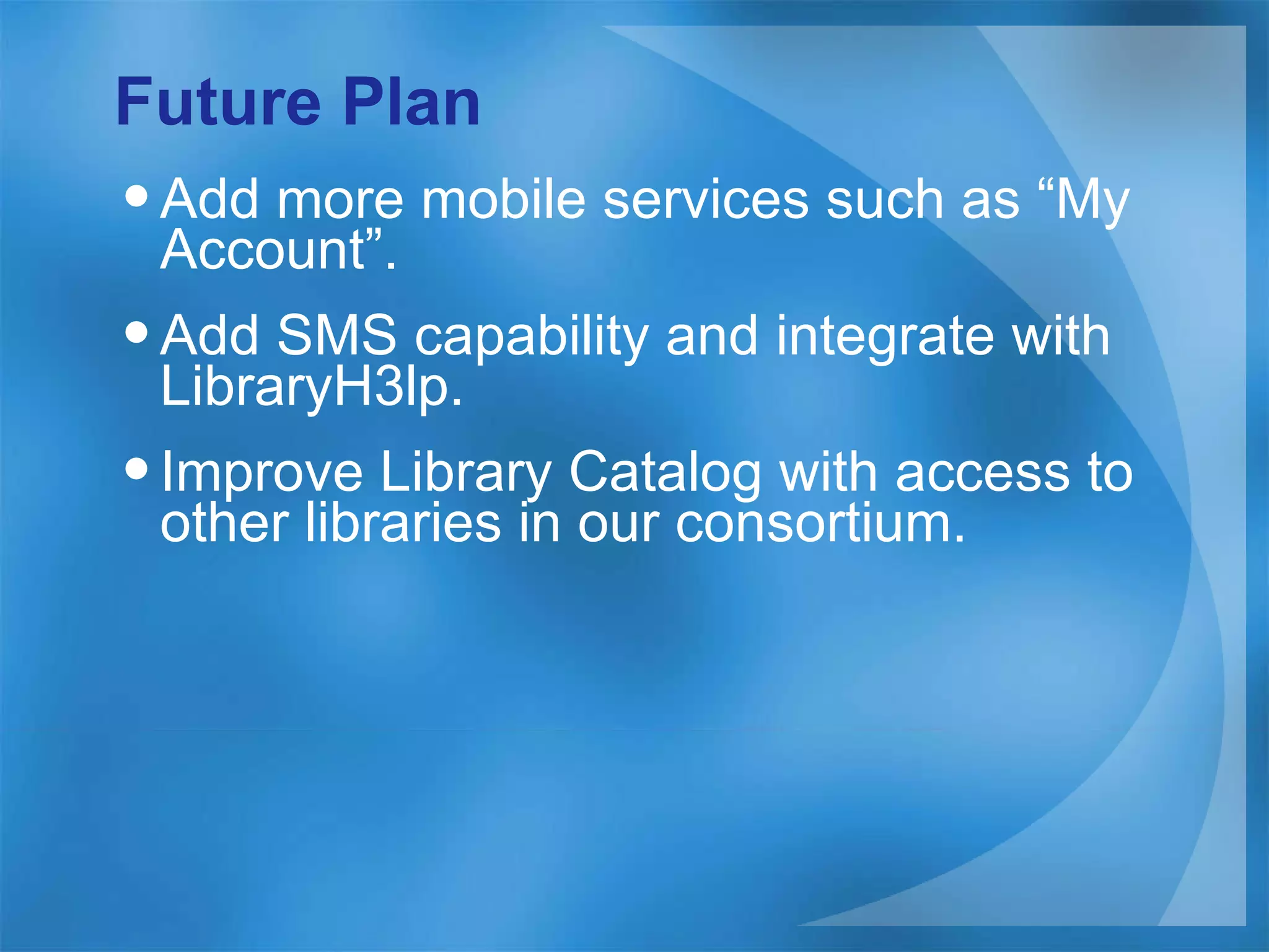 Future Plan Add more mobile services such as “My Account”. Add SMS capability and integrate with LibraryH3lp. Improve Library Catalog with access to other libraries in our consortium. 