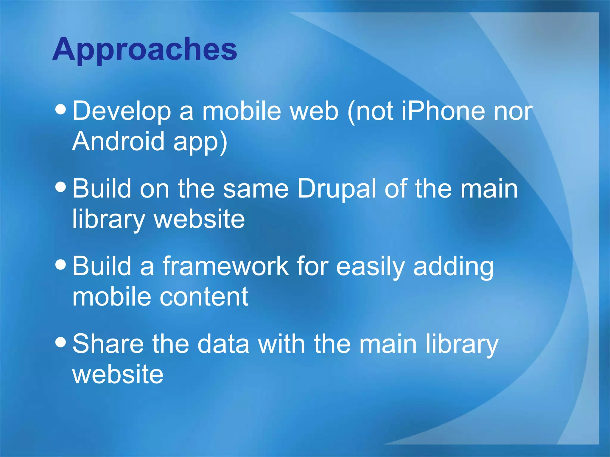 Approaches Develop a mobile web (not iPhone nor Android app) Build on the same Drupal of the main library website Build a framework for easily adding mobile content Share the data with the main library website  