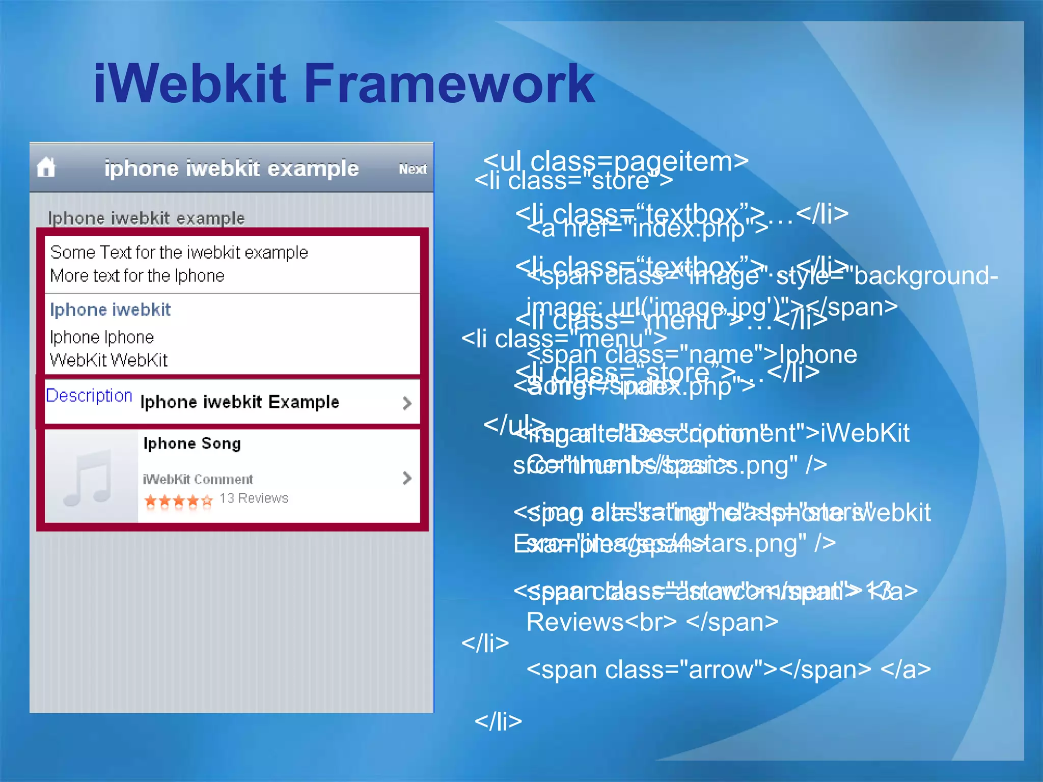 iWebkit Framework <ul class=pageitem> <li class=“textbox”>…</li> <li class=“textbox”>…</li> <li class=“menu”>…</li> <li class=“store”>…</li> </ul> <li class=&quot;menu&quot;>  <a href=&quot;index.php&quot;>  <img alt=&quot;Description&quot; src=&quot;thumbs/basics.png&quot; /> <span class=&quot;name&quot;>Iphone iwebkit Example</span>  <span class=&quot;arrow&quot;></span> </a>  </li>   <li class=&quot;store&quot;>  <a href=&quot;index.php&quot;>  <span class=&quot;image&quot; style=&quot;background-image: url('image.jpg')&quot;></span>  <span class=&quot;name&quot;>Iphone Song</span>  <span class=&quot;comment&quot;>iWebKit Comment</span>  <img alt=&quot;rating&quot; class=&quot;stars&quot; src=&quot;images/4stars.png&quot; />  <span class=&quot;starcomment&quot;>13 Reviews<br> </span>  <span class=&quot;arrow&quot;></span> </a>  </li>   