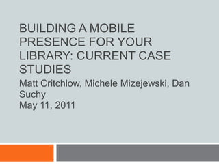 Building a Mobile Presence for Your Library: Current Case Studies Matt Critchlow, Michele Mizejewski, Dan Suchy May 11, 2011 