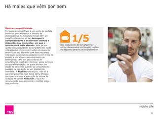 Mobile Life
11
dos possuidores de Smartphones
estão interessados em receber cupões
de desconto através do seu telemóvel
Mostrar competitividade
Ter preços competitivos é um ponto de partida
essencial para enfrentar o desafio do
showrooming. As soluções móveis têm um
papel fundamental ao dar destaque à
competitividade e ao fornecer ofertas e
descontos nos momentos em que o
retorno será mais elevado. Mais de um
quinto dos possuidores de smartphones estão
interessados em receber cupões de desconto
através do seu aparelho com base nos seus
interesses ou compras passadas ou em troca de
assistir a um anúncio de uma marca de
telemóveis. 19% dos possuidores de
smartphones mostram interesse pelos serviços
de georeferenciação, os quais enviam um
cupão de desconto quando os consumidores
passam na loja junto de um produto de
interesse. A Best Buy introduziu não só a
garantia do preço mais baixo como efetuou
uma parceria com a aplicação de leitura de
códigos de barras RedLaser, a qual foi
desenvolvida para encontrar o melhor preço
dos produtos.
Há males que vêm por bem
1/5
 