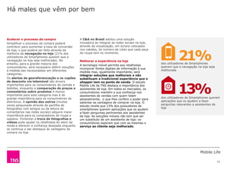 Mobile Life
12
A C&A no Brasil adotou uma solução
inovadora ao integrar as redes sociais na loja,
através da visualização, em écrans colocados
nos cabides, do número de Likes que cada peça
de roupa tem no momento.
Melhorar a experiência na loja
A tecnologia móvel permite aos retalhistas
incorporar fontes digitais de informação à sua
medida mas, igualmente importante, será
integrar soluções que melhorem e não
substituam a tradicional experiência que o
shopper tem no ponto de venda. O estudo
Mobile Life da TNS destaca a importância dos
assistentes de loja. Em todos os mercados, os
consumidores mantém a sua confiança nos
assistentes de vendas com quem lidam
pessoalmente, o que lhes confere o poder para
salientar as vantagens de comprar na loja. O
estudo revela que 13% dos possuidores de
smartphones querem aplicações que os ajudem
a fazer perguntas pertinentes aos assistentes
de loja. As soluções móveis não tem que ser
um substituto de um assistente de loja: os
consumidores esperam que com as mesmas o
serviço ao cliente seja melhorado.
Acelerar o processo da compra
Simplificar o processo da compra poderá
contribuir para aumentar a taxa de conversão
da loja, o que poderá ser feito através da
melhoria da navegação na loja (21% dos
utilizadores de Smartphones querem que a
navegação na loja seja melhorada). No
entanto, para a grande maioria dos
consumidores, será necessário definir soluções
à medida das necessidades em diferentes
categorias.
Os alertas de georeferenciação e os cupões
de desconto via telemóvel são drivers
importantes para os consumidores de comida e
bebidas, enquanto a comparação de preços e
comentários sobre produtos é menos
importante para esta categoria mas é de
grande importância para os consumidores de
eletrónica. A opinião dos outros (muitas
vezes pesquisada através da partilha de
fotografias com amigos ou da leitura de
comentários nas redes sociais) adquire maior
importância para os compradores de roupa e
sapatos. Fomentar a troca de fotografias e
vídeos pode ajudar os retalhistas do setor da
moda a oferecer a confiança desejada enquanto
se continua a dar destaque às vantagens da
compra na loja.
Há males que vêm por bem
dos utilizadores de Smartphones
querem que a navegação na loja seja
melhorada
dos utilizadores de Smartphones querem
aplicações que os ajudem a fazer
perguntas relevantes a assistentes de
loja
21%
13%
 