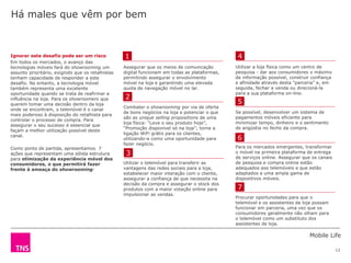 Mobile Life
13
Assegurar que os meios de comunicação
digital funcionam em todas as plataformas,
permitindo assegurar o envolvimento
móvel na loja e garantindo uma elevada
quota de navegação móvel no lar.
Combater o showrooming por via de oferta
de bons negócios na loja e potenciar o que
são as unique selling propositions de uma
loja física: “Leve o seu produto hoje”,
“Promoção disponível só na loja”; torne a
ligação WiFi grátis para os clientes,
utilizando-a como uma oportunidade para
fazer negócio.
Utilizar o telemóvel para transferir as
vantagens das redes sociais para a loja,
estabelecer maior interação com o cliente,
assegurar a confiança de que necessita na
decisão da compra e assegurar o stock dos
produtos com a maior votação online para
impulsionar as vendas.
Ignorar este desafio pode ser um risco
Em todos os mercados, o avanço das
tecnologias móveis fará do showrooming um
assunto prioritário, exigindo que os retalhistas
tenham capacidade de responder a este
desafio. No entanto, a tecnologia móvel
também representa uma excelente
oportunidade quando se trata de reafirmar a
influência na loja. Para os showroomers que
querem tomar uma decisão dentro da loja
onde se encontram, o telemóvel é o canal
mais poderoso à disposição do retalhista para
controlar o processo de compra. Para
assegurar o seu sucesso é essencial que
façam a melhor utilização possível deste
canal.
Como ponto de partida, apresentamos 7
ações que representam uma sólida estrutura
para otimização da experiência móvel dos
consumidores, o que permitirá fazer
frente à ameaça do showrooming:
Há males que vêm por bem
Utilizar a loja física como um centro de
pesquisa - dar aos consumidores o máximo
de informação possível, construir confiança
e afinidade através desta "parceria" e, em
seguida, fechar a venda ou direcioná-la
para a sua plataforma on-line.
Se possível, desenvolver um sistema de
pagamentos móveis eficiente para
minimizar tempo, dinheiro e o sentimento
de angústia no fecho da compra.
Para os mercados emergentes, transformar
o móvel na primeira plataforma de entrega
de serviços online. Assegurar que os canais
de pesquisa e compra online estão
adequados aos telemóveis e que estão
adaptados a uma ampla gama de
dispositivos móveis.
Procurar oportunidades para que o
telemóvel e os assistentes de loja possam
funcionar em parceria, uma vez que os
consumidores geralmente não olham para
o telemóvel como um substituto dos
assistentes de loja.
1
2
3
4
5
6
7
 
