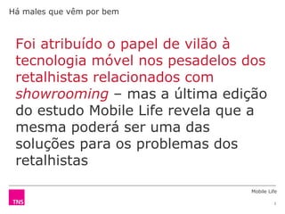 Mobile Life
2
Foi atribuído o papel de vilão à
tecnologia móvel nos pesadelos dos
retalhistas relacionados com
showrooming – mas a última edição
do estudo Mobile Life revela que a
mesma poderá ser uma das
soluções para os problemas dos
retalhistas
Há males que vêm por bem
 