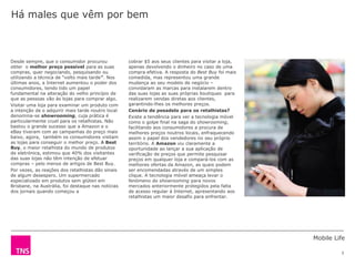 Mobile Life
3
cobrar $5 aos seus clientes para visitar a loja,
apenas devolvendo o dinheiro no caso de uma
compra efetiva. A resposta do Best Buy foi mais
comedida, mas representou uma grande
mudança ao seu modelo de negócio –
convidaram as marcas para instalarem dentro
das suas lojas as suas próprias boutiques para
realizarem vendas diretas aos clientes,
garantindo-lhes os melhores preços.
Cenário de pesadelo para os retalhistas?
Existe a tendência para ver a tecnologia móvel
como o golpe final na saga do showrooming,
facilitando aos consumidores a procura de
melhores preços noutros locais, enfraquecendo
assim o papel dos vendedores no seu próprio
território. A Amazon viu claramente a
oportunidade ao lançar a sua aplicação de
verificação de preços que permite pesquisar
preços em qualquer loja e compará-los com as
melhores ofertas da Amazon, as quais podem
ser encomendadas através de um simples
clique. A tecnologia móvel ameaça levar o
fenómeno do showrooming para novos
mercados anteriormente protegidos pela falta
de acesso regular à Internet, apresentando aos
retalhistas um maior desafio para enfrentar.
Desde sempre, que o consumidor procurou
obter o melhor preço possível para as suas
compras, quer negociando, pesquisando ou
utilizando a técnica de “volto mais tarde”. Nos
últimas anos, a Internet aumentou o poder dos
consumidores, tendo tido um papel
fundamental na alteração do velho princípio de
que as pessoas vão às lojas para comprar algo.
Visitar uma loja para examinar um produto com
a intenção de o adquirir mais tarde noutro local
denomina-se showrooming, cuja prática é
particularmente cruel para os retalhistas. Não
bastou o grande sucesso que a Amazon e o
eBay tiveram com as campanhas do preço mais
baixo, agora, também os consumidores visitam
as lojas para conseguir o melhor preço. A Best
Buy, o maior retalhista do mundo de produtos
de eletrónica, estimou que 40% dos visitantes
das suas lojas não têm intenção de efetuar
compras – pelo menos de artigos de Best Buy.
Por vezes, as reações dos retalhistas dão sinais
de algum desespero. Um supermercado
especializado em produtos sem glúten em
Brisbane, na Austrália, foi destaque nas notícias
dos jornais quando começou a
Há males que vêm por bem
 
