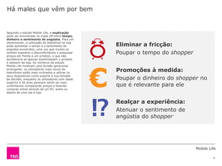 Mobile Life
6
Segundo o estudo Mobile Life, a explicação
pode ser encontrada no trade off entre tempo,
dinheiro e sentimento de angústia. Para um
showroomer, a utilização do telemóvel na loja
pode aumentar o tempo e o sentimento de
angústia envolvidos, uma vez que muitos se
sentem expostos e desconfortáveis a pesquisar
preços em frente a um produto, o que não
aconteceria se apenas examinassem o produto
e saíssem da loja. Os números do estudo
Mobile Life mostram uma divisão geracional
emergente: os utilizadores mais novos de
telemóveis estão mais inclinados a utilizar os
seus dispositivos como suporte à sua tomada
de decisão, enquanto os utilizadores com idade
superior a 50 anos parecem sentir-se mais
confortáveis comparando preços e fazendo
compras online através de um PC, antes ou
depois de uma ida à loja.
Há males que vêm por bem
Eliminar a fricção:
Poupar o tempo do shopper
Promoções à medida:
Poupar o dinheiro do shopper no
que é relevante para ele
Realçar a experiência:
Atenuar o sentimento de
angústia do shopper
€
 