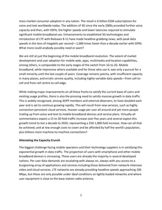 mass-market consumer adoption in any nation. The result is 6 billion GSM subscriptions for
voice and text worldwide today. The addition of 3G since the early 2000s provided further voice
capacity and then, with HSPA, the higher speeds and lower latencies required to stimulate
significant mobile broadband use. Enhancements to established 3G technologies and
introduction of LTE with Releases 8-11 have made headline-grabbing news, with peak data
speeds in the tens of megabits per second—1,000 times faster than a decade earlier with GPRS.
What more could anybody possibly need or want?

We are still at just the beginning of the mobile broadband revolution. The extent of market
development and user adoption for mobile web, apps, multimedia and location capabilities,
among others, is comparable to the early stages of the switch from 1G to 2G. Mobile
broadband, while impressive where available and for those who use it, was only a pursuit for a
small minority until the last couple of years. Coverage remains patchy, with insufficient capacity
in many places; and erratic service quality, including highly-variable data speeds—from cell-to-
cell and from cell centre to cell edge.

While making major improvements on all these fronts to satisfy the current base of users and
existing usage profiles, there is also the pressing need to satisfy massive growth in data traffic.
This is widely-recognised, among 3GPP members and external observers, to have doubled each
year and is set to continue growing rapidly. This will result from new services, such as highly
connection-persistent cloud services, heavier usage per user all around and yet more people
trading up from voice and text to mobile broadband devices and service plans. Virtually all
commentators expect a 15 to 30-fold traffic increase over five years and several expect this
growth trend to last a decade to 2020, representing a 250-1,000-fold increase. How can all that
be achieved; and at low enough costs to cover and be afforded by half the world's population,
plus billions more machine-to-machine connections?

Alleviating the Capacity Crunch

The biggest challenge facing mobile operators and their technology suppliers is in satisfying this
exponential growth in data traffic. The proportion of users with smartphone and other mobile
broadband devices is increasing. These users are already the majority in several developed
nations. Per user data demands are escalating with always on, always with you access to a
burgeoning array of applications and services including those delivered from network-intensive
video and cloud services. LTE networks are already providing headline speeds approaching 100
Mbps, but these are only possible under ideal conditions on lightly loaded networks and where
user equipment is close to the base station radio antenna.




                                                 2
 