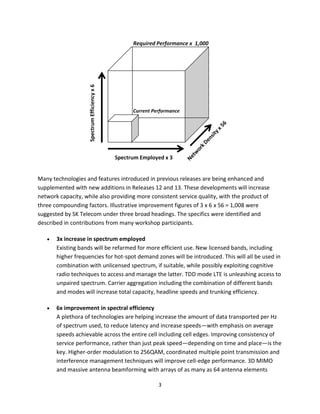 Many technologies and features introduced in previous releases are being enhanced and
supplemented with new additions in Releases 12 and 13. These developments will increase
network capacity, while also providing more consistent service quality, with the product of
three compounding factors. Illustrative improvement figures of 3 x 6 x 56 = 1,008 were
suggested by SK Telecom under three broad headings. The specifics were identified and
described in contributions from many workshop participants.

       3x increase in spectrum employed
       Existing bands will be refarmed for more efficient use. New licensed bands, including
       higher frequencies for hot-spot demand zones will be introduced. This will all be used in
       combination with unlicensed spectrum, if suitable, while possibly exploiting cognitive
       radio techniques to access and manage the latter. TDD mode LTE is unleashing access to
       unpaired spectrum. Carrier aggregation including the combination of different bands
       and modes will increase total capacity, headline speeds and trunking efficiency.

       6x improvement in spectral efficiency
       A plethora of technologies are helping increase the amount of data transported per Hz
       of spectrum used, to reduce latency and increase speeds—with emphasis on average
       speeds achievable across the entire cell including cell edges. Improving consistency of
       service performance, rather than just peak speed—depending on time and place—is the
       key. Higher-order modulation to 256QAM, coordinated multiple point transmission and
       interference management techniques will improve cell-edge performance. 3D MIMO
       and massive antenna beamforming with arrays of as many as 64 antenna elements

                                               3
 