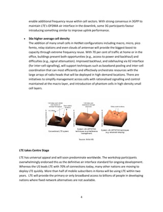 enable additional frequency reuse within cell sectors. With strong consensus in 3GPP to
       maintain LTE's OFDMA air interface in the downlink, some 3G participants favour
       introducing something similar to improve uplink performance.

       56x higher average cell density
       The addition of many small cells in HetNet configurations including macro, micro, pico
       femto, relay stations and even clouds of antennae will provide the biggest boost to
       capacity through extreme frequency reuse. With 70 per cent of traffic at home or in the
       office, buildings present both opportunities (e.g., access to power and backhaul) and
       difficulties (e.g., signal attenuation). Improved backhaul, and sidehauling via X2 interface
       (for inter-cell signalling), will support techniques such as baseband pooling and inter-cell
       coordination that can most efficiently and effectively orchestrate resources with the
       large arrays of radio heads that will be deployed in high-demand locations. There are
       initiatives to simplify management across cells with rationalised signalling and control
       maintained at the macro layer, and introduction of phantom cells in high-density small
       cell layers.




                                               Source: Artist 4G




LTE takes Centre Stage

LTE has universal appeal and will soon predominate worldwide. The workshop participants
overwhelmingly endorsed this as the definitive air interface standard for ongoing development.
Whereas the US leads LTE with 70% of connections today, many other nations are moving to
deploy LTE quickly. More than half of mobile subscribers in Korea will be using LTE within two
years. LTE will provide the primary or only broadband access to billions of people in developing
nations where fixed network alternatives are not available.




                                                 4
 