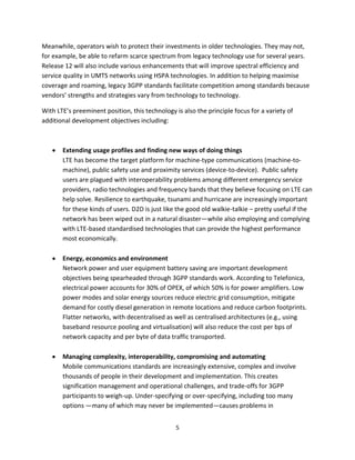 Meanwhile, operators wish to protect their investments in older technologies. They may not,
for example, be able to refarm scarce spectrum from legacy technology use for several years.
Release 12 will also include various enhancements that will improve spectral efficiency and
service quality in UMTS networks using HSPA technologies. In addition to helping maximise
coverage and roaming, legacy 3GPP standards facilitate competition among standards because
vendors’ strengths and strategies vary from technology to technology.

With LTE’s preeminent position, this technology is also the principle focus for a variety of
additional development objectives including:



       Extending usage profiles and finding new ways of doing things
       LTE has become the target platform for machine-type communications (machine-to-
       machine), public safety use and proximity services (device-to-device). Public safety
       users are plagued with interoperability problems among different emergency service
       providers, radio technologies and frequency bands that they believe focusing on LTE can
       help solve. Resilience to earthquake, tsunami and hurricane are increasingly important
       for these kinds of users. D2D is just like the good old walkie-talkie – pretty useful if the
       network has been wiped out in a natural disaster—while also employing and complying
       with LTE-based standardised technologies that can provide the highest performance
       most economically.

       Energy, economics and environment
       Network power and user equipment battery saving are important development
       objectives being spearheaded through 3GPP standards work. According to Telefonica,
       electrical power accounts for 30% of OPEX, of which 50% is for power amplifiers. Low
       power modes and solar energy sources reduce electric grid consumption, mitigate
       demand for costly diesel generation in remote locations and reduce carbon footprints.
       Flatter networks, with decentralised as well as centralised architectures (e.g., using
       baseband resource pooling and virtualisation) will also reduce the cost per bps of
       network capacity and per byte of data traffic transported.

       Managing complexity, interoperability, compromising and automating
       Mobile communications standards are increasingly extensive, complex and involve
       thousands of people in their development and implementation. This creates
       signification management and operational challenges, and trade-offs for 3GPP
       participants to weigh-up. Under-specifying or over-specifying, including too many
       options —many of which may never be implemented—causes problems in


                                                 5
 